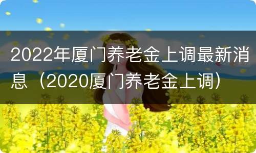 2022年厦门养老金上调最新消息（2020厦门养老金上调）