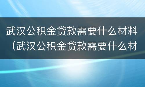 武汉公积金贷款需要什么材料（武汉公积金贷款需要什么材料才能贷）
