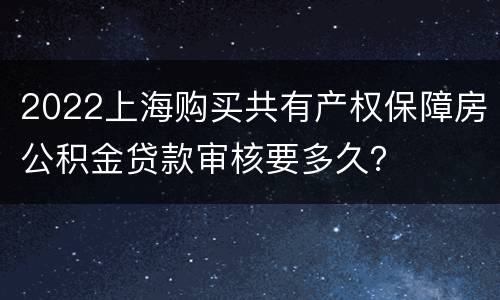 2022上海购买共有产权保障房公积金贷款审核要多久？