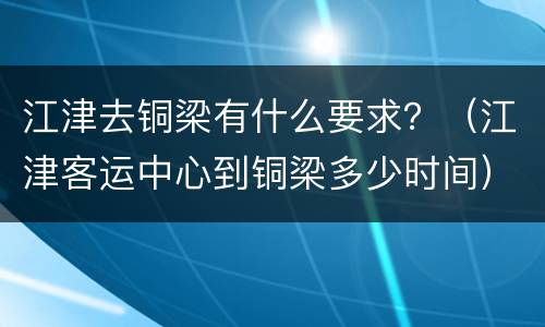 江津去铜梁有什么要求？（江津客运中心到铜梁多少时间）