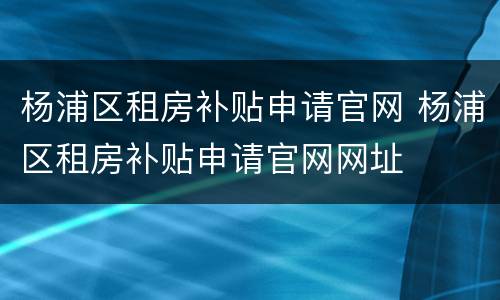 杨浦区租房补贴申请官网 杨浦区租房补贴申请官网网址