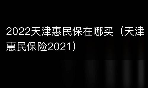 2022天津惠民保在哪买（天津惠民保险2021）