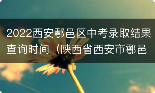 2022西安鄠邑区中考录取结果查询时间（陕西省西安市鄠邑区中考成绩查询）