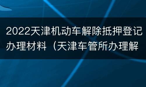 2022天津机动车解除抵押登记办理材料（天津车管所办理解除抵押手续）