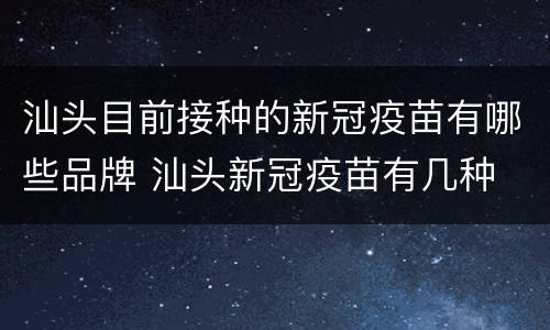 汕头目前接种的新冠疫苗有哪些品牌 汕头新冠疫苗有几种