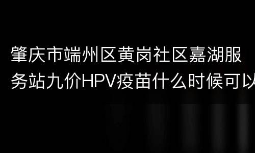 肇庆市端州区黄岗社区嘉湖服务站九价HPV疫苗什么时候可以预约？