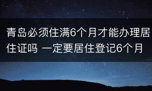 青岛必须住满6个月才能办理居住证吗 一定要居住登记6个月才可以办理居住证吗