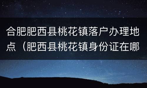 合肥肥西县桃花镇落户办理地点（肥西县桃花镇身份证在哪办）
