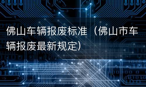 佛山车辆报废标准（佛山市车辆报废最新规定）