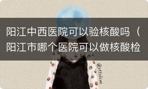 阳江中西医院可以验核酸吗（阳江市哪个医院可以做核酸检测）