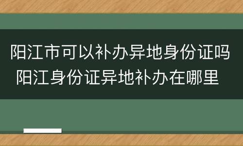 阳江市可以补办异地身份证吗 阳江身份证异地补办在哪里