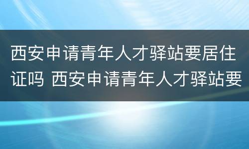 西安申请青年人才驿站要居住证吗 西安申请青年人才驿站要居住证吗怎么办