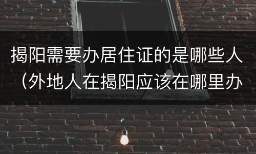揭阳需要办居住证的是哪些人（外地人在揭阳应该在哪里办居住证?）