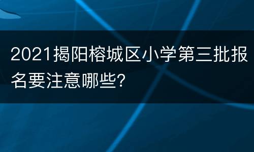 2021揭阳榕城区小学第三批报名要注意哪些？