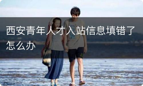 西安青年人才入站信息填错了怎么办
