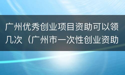 广州优秀创业项目资助可以领几次（广州市一次性创业资助）