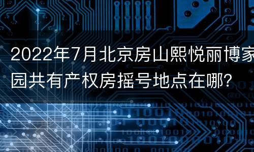 2022年7月北京房山熙悦丽博家园共有产权房摇号地点在哪？