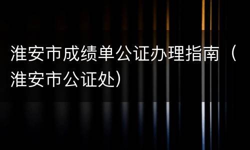 淮安市成绩单公证办理指南（淮安市公证处）