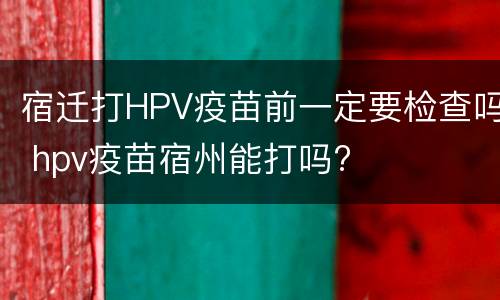 宿迁打HPV疫苗前一定要检查吗 hpv疫苗宿州能打吗?