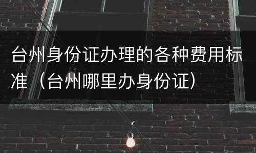台州身份证办理的各种费用标准（台州哪里办身份证）