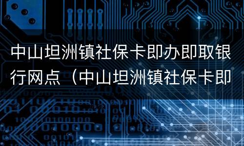 中山坦洲镇社保卡即办即取银行网点（中山坦洲镇社保卡即办即取银行网点电话）