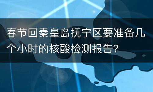 春节回秦皇岛抚宁区要准备几个小时的核酸检测报告？