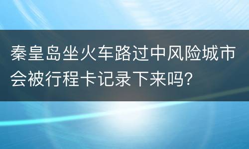 秦皇岛坐火车路过中风险城市会被行程卡记录下来吗？