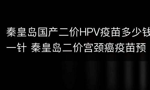 秦皇岛国产二价HPV疫苗多少钱一针 秦皇岛二价宫颈癌疫苗预约
