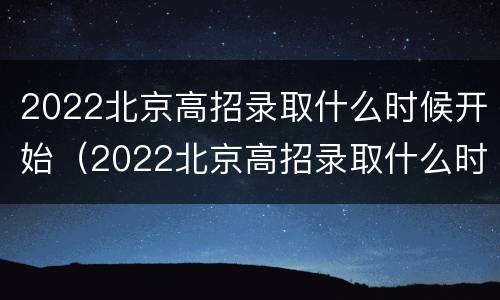 2022北京高招录取什么时候开始（2022北京高招录取什么时候开始的）