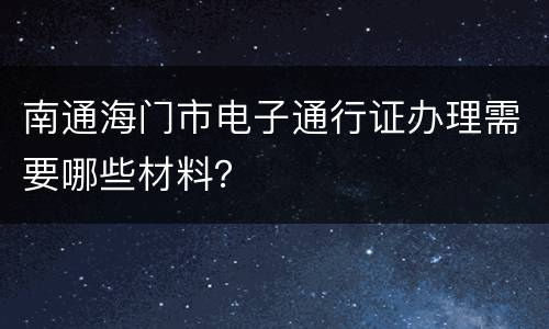 南通海门市电子通行证办理需要哪些材料？
