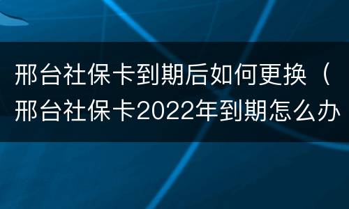 邢台社保卡到期后如何更换（邢台社保卡2022年到期怎么办）