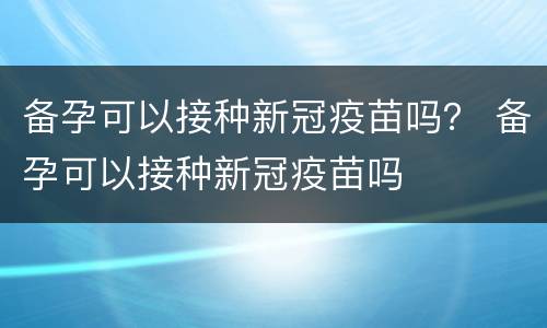 备孕可以接种新冠疫苗吗？ 备孕可以接种新冠疫苗吗
