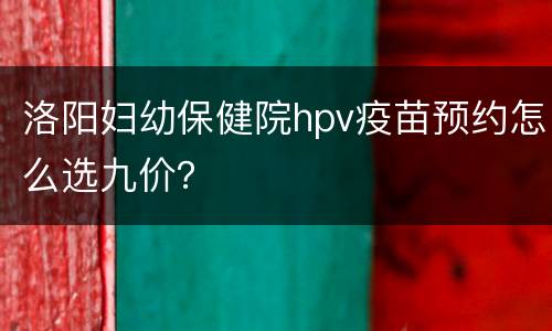 洛阳妇幼保健院hpv疫苗预约怎么选九价？