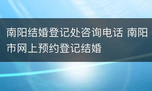 南阳结婚登记处咨询电话 南阳市网上预约登记结婚