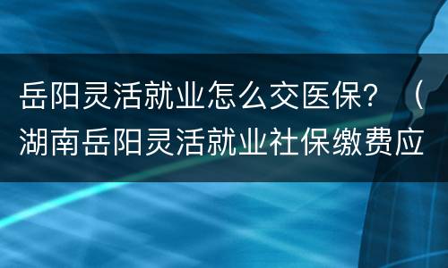 岳阳灵活就业怎么交医保？（湖南岳阳灵活就业社保缴费应交多少钱）
