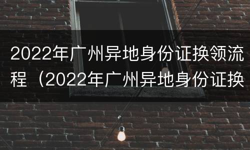 2022年广州异地身份证换领流程（2022年广州异地身份证换领流程图）