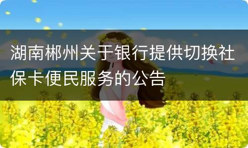 湖南郴州关于银行提供切换社保卡便民服务的公告
