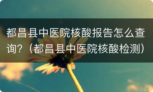 都昌县中医院核酸报告怎么查询?（都昌县中医院核酸检测）