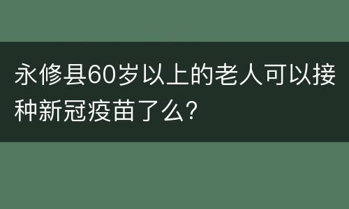永修县60岁以上的老人可以接种新冠疫苗了么?