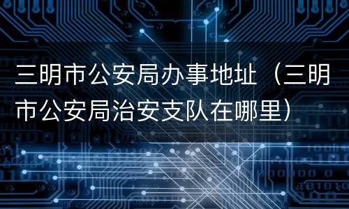 三明市公安局办事地址（三明市公安局治安支队在哪里）