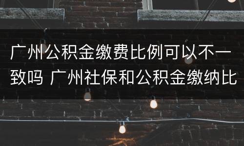 广州公积金缴费比例可以不一致吗 广州社保和公积金缴纳比例