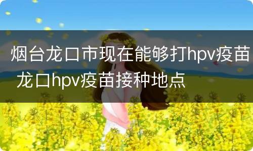 烟台龙口市现在能够打hpv疫苗 龙口hpv疫苗接种地点