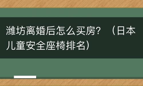 潍坊离婚后怎么买房？（日本儿童安全座椅排名）