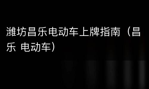 潍坊昌乐电动车上牌指南（昌乐 电动车）