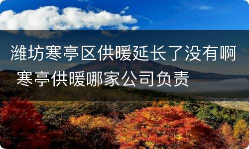 潍坊寒亭区供暖延长了没有啊 寒亭供暖哪家公司负责