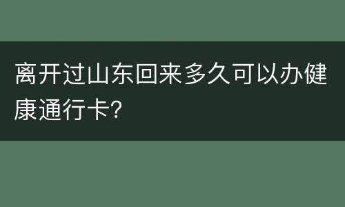 离开过山东回来多久可以办健康通行卡？