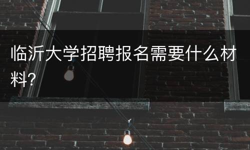 临沂大学招聘报名需要什么材料？