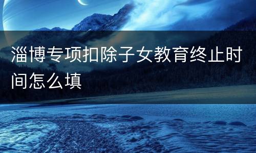淄博专项扣除子女教育终止时间怎么填