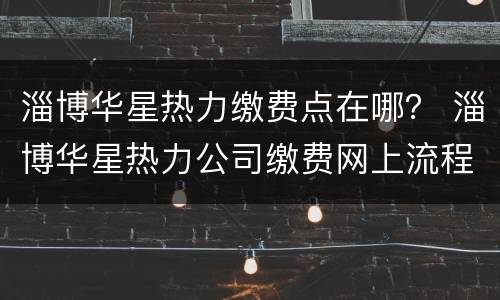 淄博华星热力缴费点在哪？ 淄博华星热力公司缴费网上流程