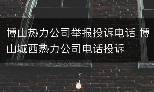 博山热力公司举报投诉电话 博山城西热力公司电话投诉